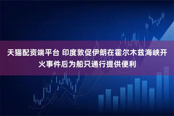 天猫配资端平台 印度敦促伊朗在霍尔木兹海峡开火事件后为船只通行提供便利