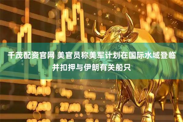 千茂配资官网 美官员称美军计划在国际水域登临并扣押与伊朗有关船只