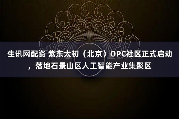 生讯网配资 紫东太初（北京）OPC社区正式启动，落地石景山区人工智能产业集聚区