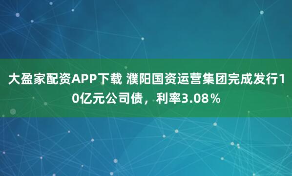 大盈家配资APP下载 濮阳国资运营集团完成发行10亿元公司债，利率3.08％