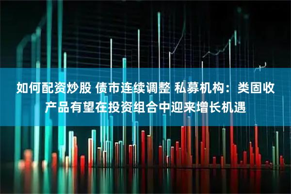 如何配资炒股 债市连续调整 私募机构：类固收产品有望在投资组合中迎来增长机遇
