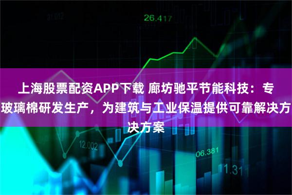 上海股票配资APP下载 廊坊驰平节能科技：专注玻璃棉研发生产，为建筑与工业保温提供可靠解决方案