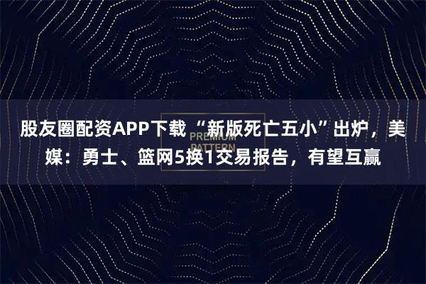股友圈配资APP下载 “新版死亡五小”出炉，美媒：勇士、篮网5换1交易报告，有望互赢