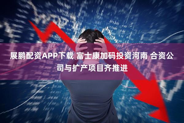展鹏配资APP下载 富士康加码投资河南 合资公司与扩产项目齐推进