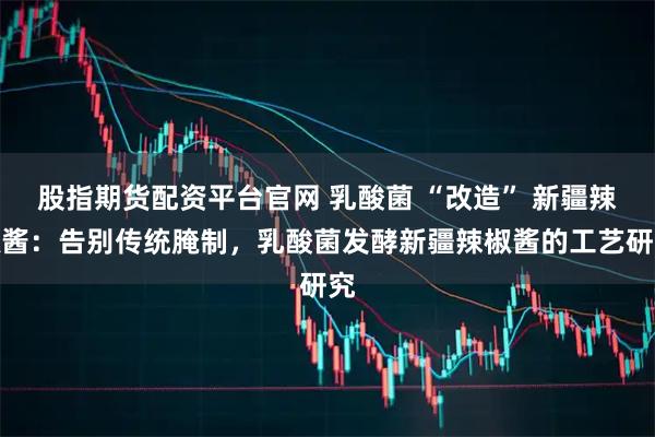 股指期货配资平台官网 乳酸菌 “改造” 新疆辣椒酱：告别传统腌制，乳酸菌发酵新疆辣椒酱的工艺研究