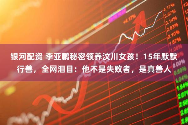 银河配资 李亚鹏秘密领养汶川女孩！15年默默行善，全网泪目：他不是失败者，是真善人