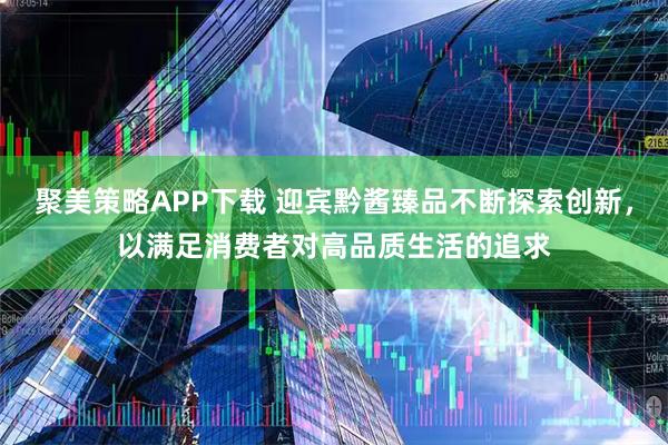 聚美策略APP下载 迎宾黔酱臻品不断探索创新，以满足消费者对高品质生活的追求