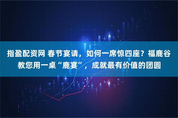 指盈配资网 春节宴请，如何一席惊四座？福鹿谷教您用一桌“鹿宴”，成就最有价值的团圆