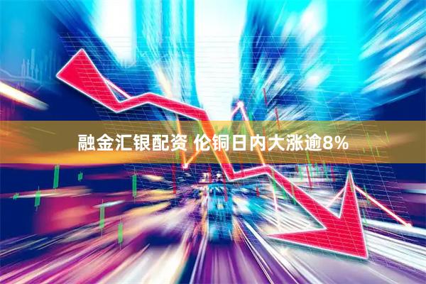 融金汇银配资 伦铜日内大涨逾8%