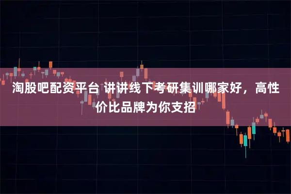 淘股吧配资平台 讲讲线下考研集训哪家好，高性价比品牌为你支招