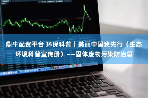 鼎牛配资平台 环保科普丨美丽中国我先行（生态环境科普宣传册）——固体废物污染防治篇