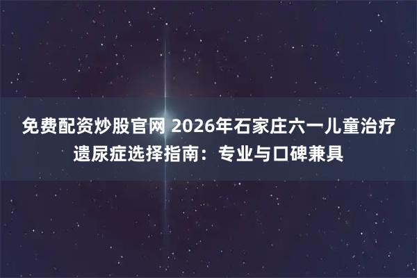 免费配资炒股官网 2026年石家庄六一儿童治疗遗尿症选择指南：专业与口碑兼具