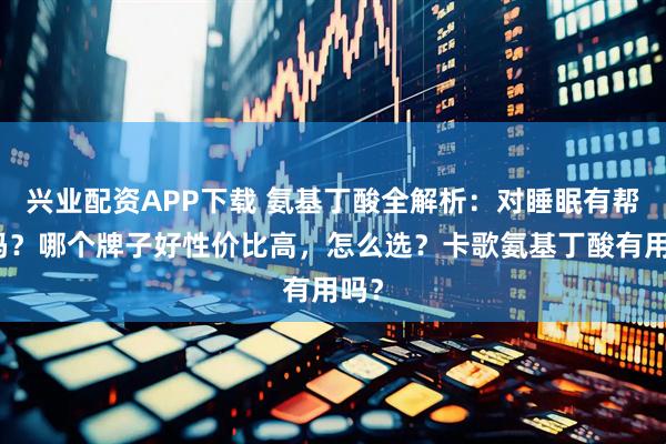 兴业配资APP下载 氨基丁酸全解析：对睡眠有帮助吗？哪个牌子好性价比高，怎么选？卡歌氨基丁酸有用吗？