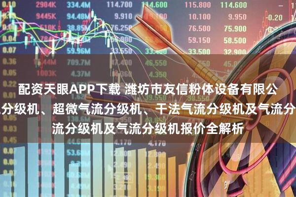 配资天眼APP下载 潍坊市友信粉体设备有限公司：高精度气流分级机、超微气流分级机、干法气流分级机及气流分级机报价全解析