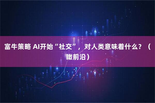 富牛策略 AI开始“社交”，对人类意味着什么？（瞰前沿）