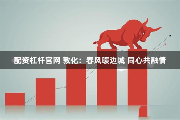 配资杠杆官网 敦化：春风暖边城 同心共融情