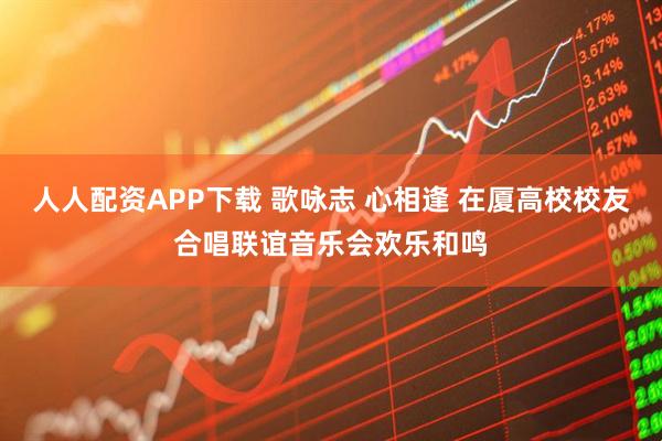 人人配资APP下载 歌咏志 心相逢 在厦高校校友合唱联谊音乐会欢乐和鸣