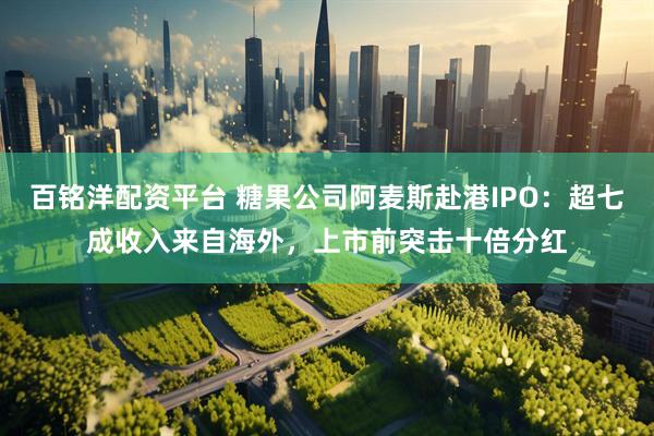 百铭洋配资平台 糖果公司阿麦斯赴港IPO：超七成收入来自海外，上市前突击十倍分红
