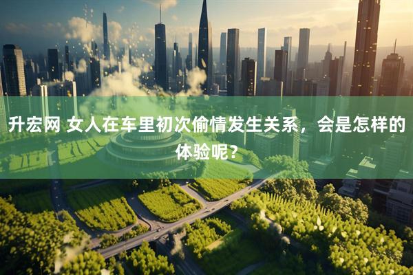 升宏网 女人在车里初次偷情发生关系，会是怎样的体验呢？