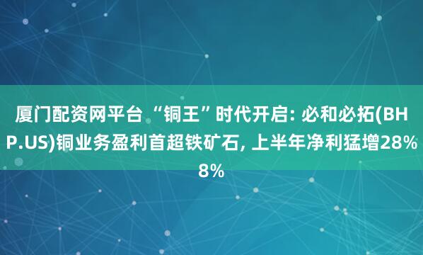 厦门配资网平台 “铜王”时代开启: 必和必拓(BHP.US)铜业务盈利首超铁矿石, 上半年净利猛增28%